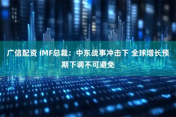 广信配资 IMF总裁：中东战事冲击下 全球增长预期下调不可避免