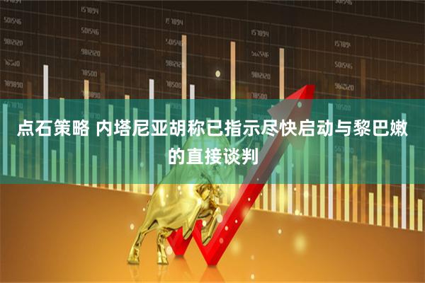 点石策略 内塔尼亚胡称已指示尽快启动与黎巴嫩的直接谈判