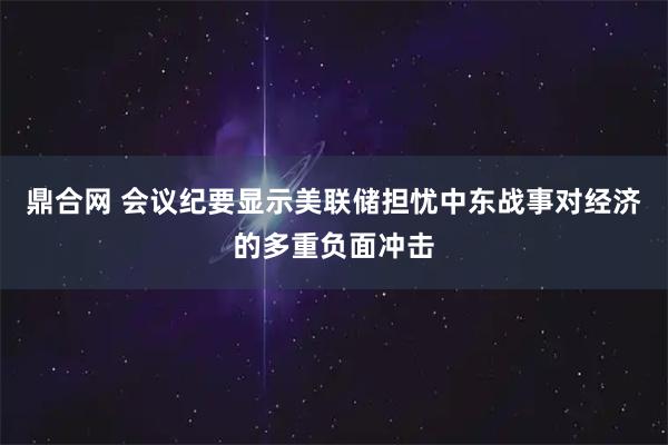 鼎合网 会议纪要显示美联储担忧中东战事对经济的多重负面冲击